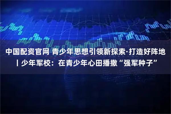 中国配资官网 青少年思想引领新探索·打造好阵地丨少年军校：在青少年心田播撒“强军种子”