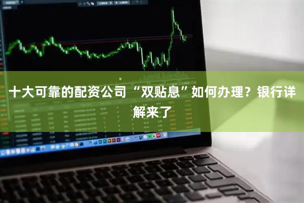 十大可靠的配资公司 “双贴息”如何办理？银行详解来了