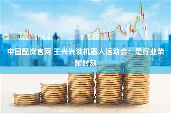 中国配资官网 王兴兴谈机器人运动会：是行业荣耀时刻