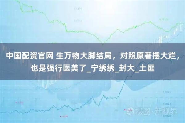 中国配资官网 生万物大脚结局，对照原著摆大烂，也是强行医美了_宁绣绣_封大_土匪