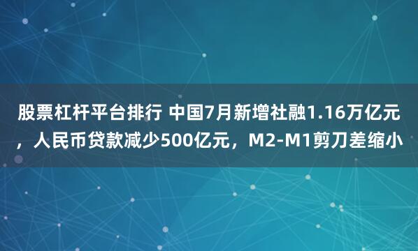 股票杠杆平台排行 中国7月新增社融1.16万亿元，人民币贷款减少500亿元，M2-M1剪刀差缩小