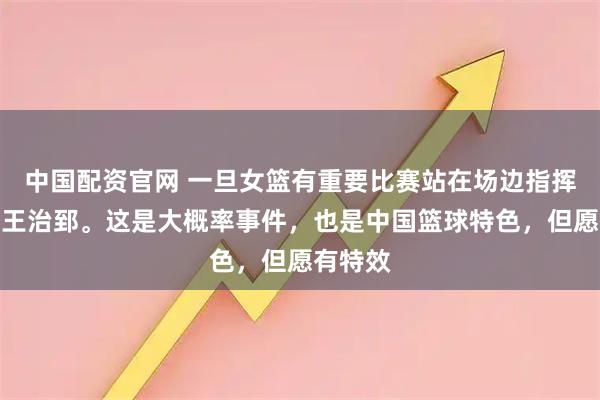 中国配资官网 一旦女篮有重要比赛站在场边指挥的或是王治郅。这是大概率事件，也是中国篮球特色，但愿有特效