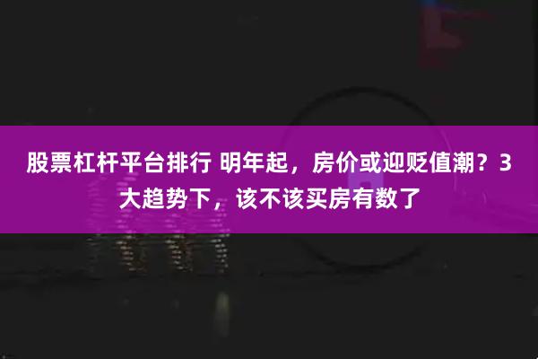 股票杠杆平台排行 明年起，房价或迎贬值潮？3大趋势下，该不该买房有数了