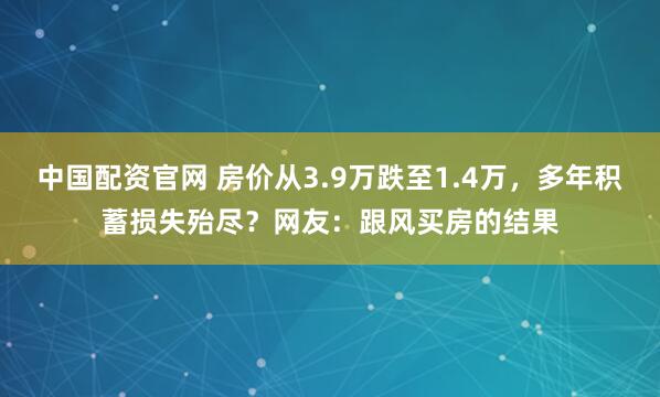 中国配资官网 房价从3.9万跌至1.4万，多年积蓄损失殆尽？网友：跟风买房的结果