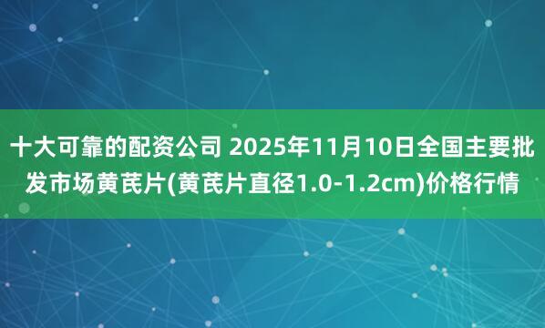 十大可靠的配资公司 2025年11月10日全国主要批发市场黄芪片(黄芪片直径1.0-1.2cm)价格行情