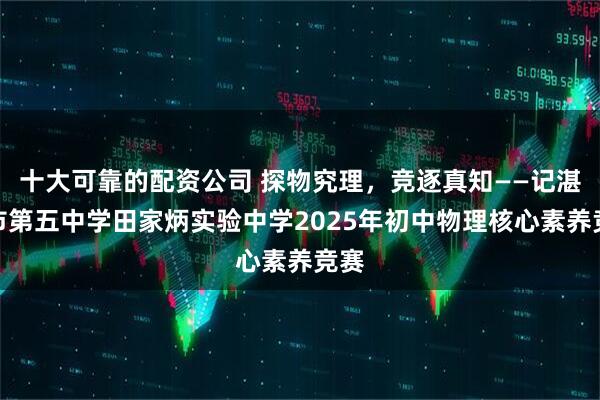 十大可靠的配资公司 探物究理，竞逐真知——记湛江市第五中学田家炳实验中学2025年初中物理核心素养竞赛
