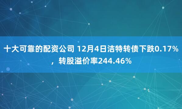 十大可靠的配资公司 12月4日洁特转债下跌0.17%，转股溢价率244.46%