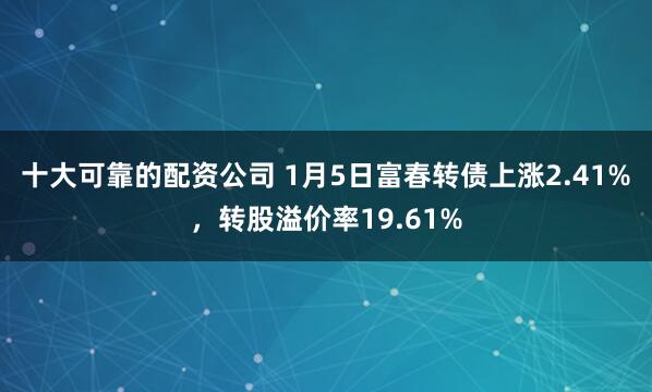 十大可靠的配资公司 1月5日富春转债上涨2.41%，转股溢价率19.61%