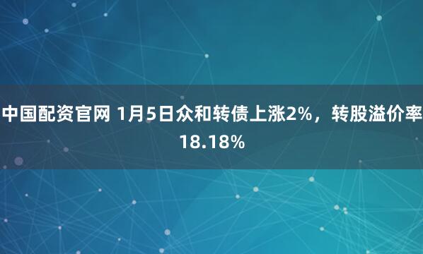 中国配资官网 1月5日众和转债上涨2%，转股溢价率18.18%